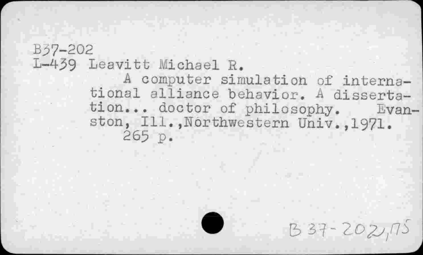 ﻿B57-202
L-439 Leavitt Michael R.
A computer simulation of international alliance behavior. -A dissertation... doctor of philosophy. Evan ston, Ill.,Northwestern Univ.,1971.
265 P.
5 3'7-20^/73